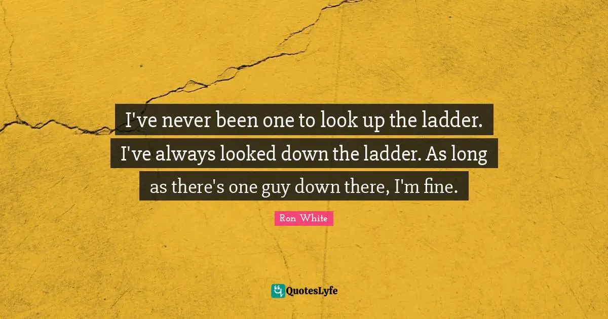 Ron White Quotes: "I've never been one to look up the ladder. I've always looked down the ladder. As long as there's one guy down there, I'm fine."