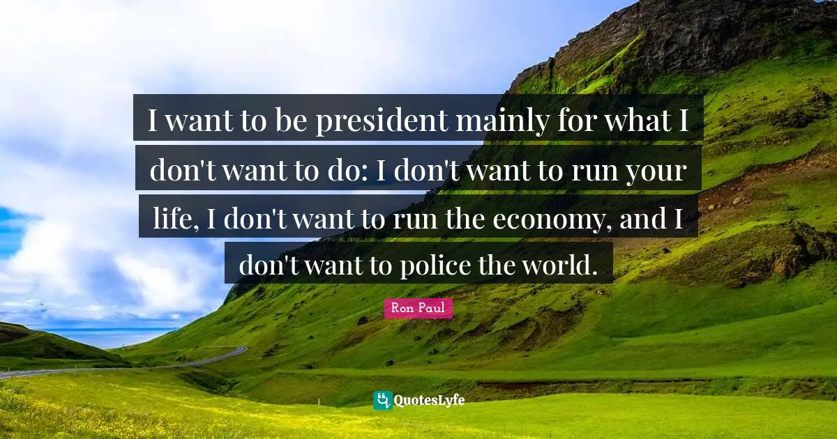 I want to be president mainly for what I don't want to do: I don't want to run your life, I don't want to run the economy, and I don't want to police the world.
