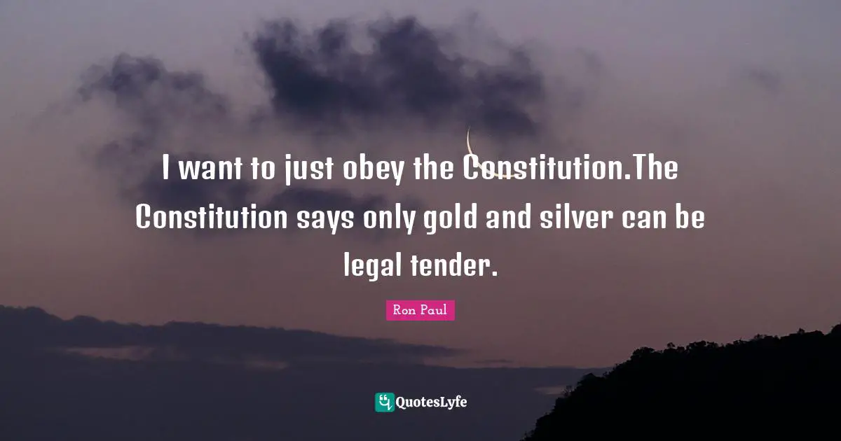 Ron Paul Quotes: "I want to just obey the Constitution.The Constitution says only gold and silver can be legal tender."
