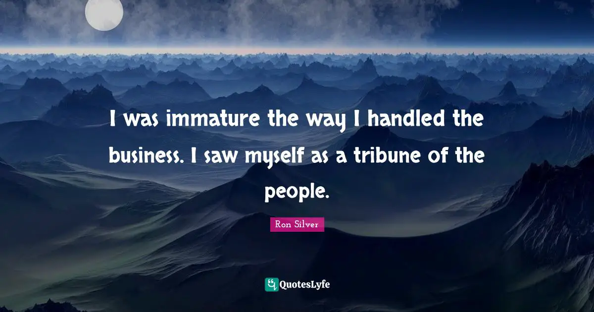 I was immature the way I handled the business. I saw myself as a tribune of the people.