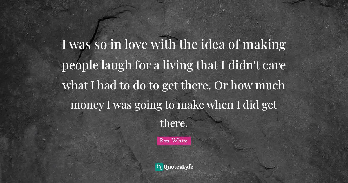 Ron White Quotes: "I was so in love with the idea of making people laugh for a living that I didn't care what I had to do to get there. Or how much money I was going to make when I did get there."