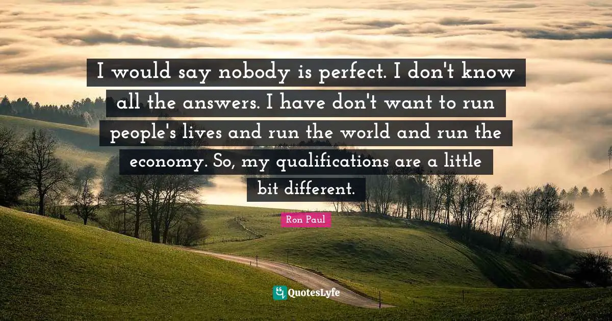I would say nobody is perfect. I don't know all the answers. I have don't want to run people's lives and run the world and run the economy. So, my qualifications are a little bit different.