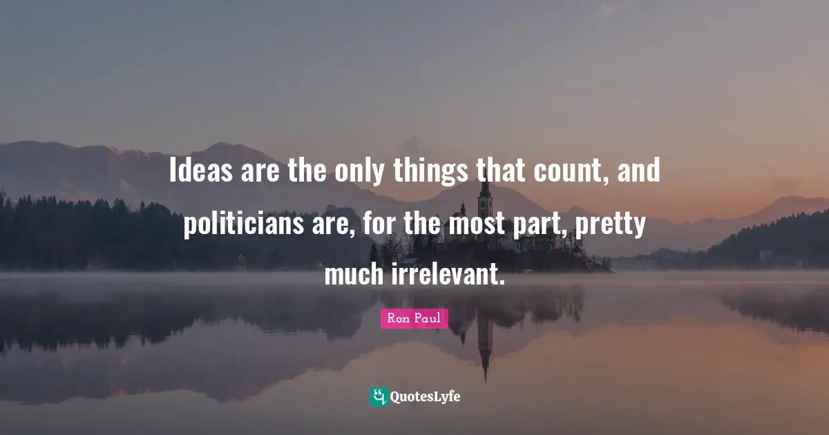 Ideas are the only things that count, and politicians are, for the most part, pretty much irrelevant.