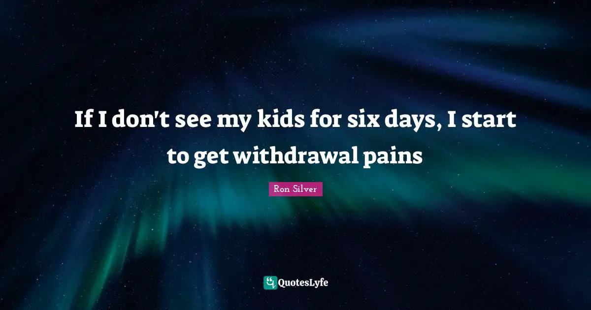 If I don't see my kids for six days, I start to get withdrawal pains