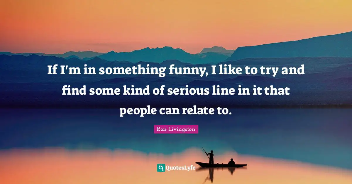 If I'm in something funny, I like to try and find some kind of serious line in it that people can relate to.