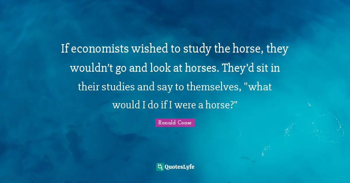 If economists wished to study the horse, they wouldn’t go and look at horses. They’d sit in their studies and say to themselves, "what would I do if I were a horse?"