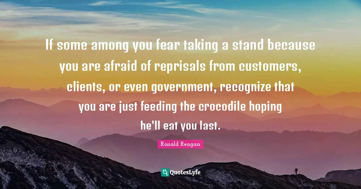 Customers Quotes: "If some among you fear taking a stand because you are afraid of reprisals from customers, clients, or even government, recognize that you are just feeding the crocodile hoping he'll eat you last."