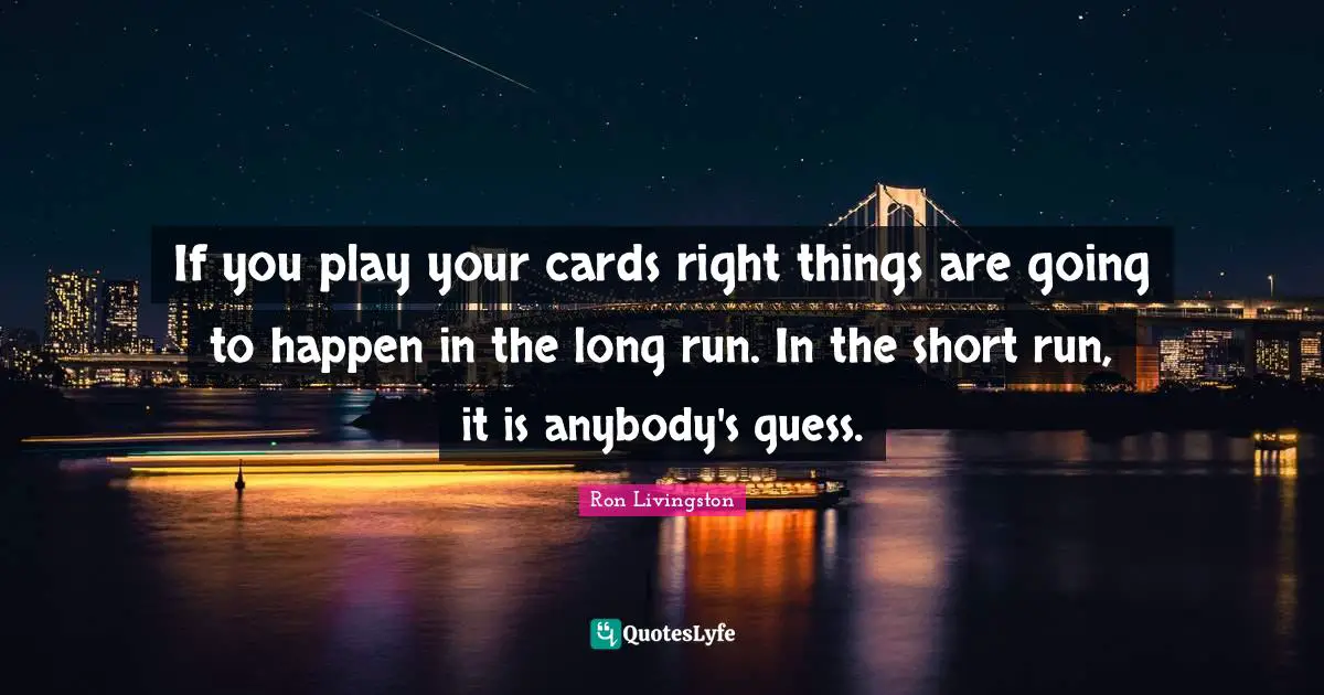 If you play your cards right things are going to happen in the long run. In the short run, it is anybody's guess.