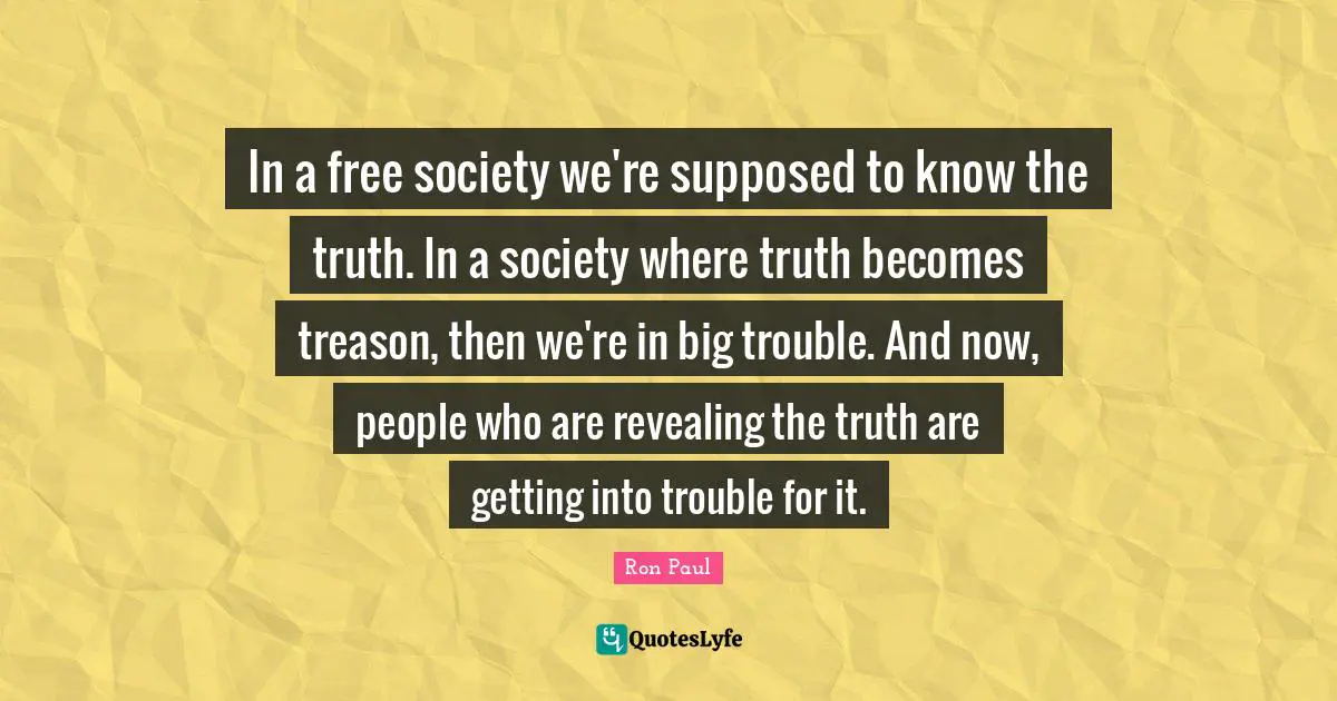 In a free society we're supposed to know the truth. In a society where truth becomes treason, then we're in big trouble. And now, people who are revealing the truth are getting into trouble for it.