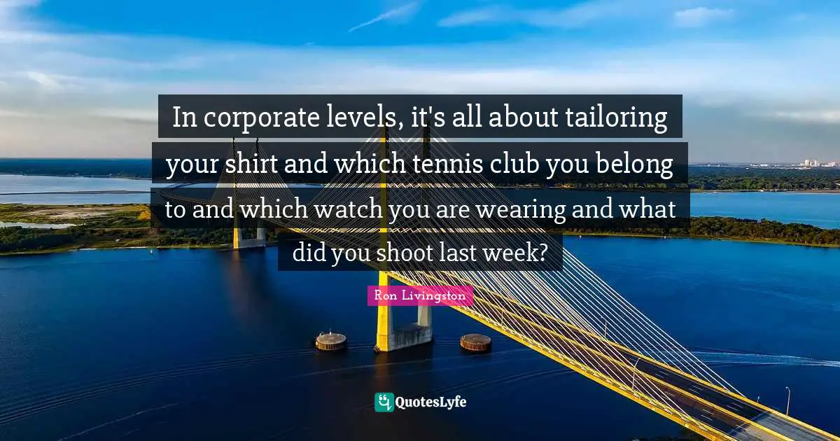 In corporate levels, it's all about tailoring your shirt and which tennis club you belong to and which watch you are wearing and what did you shoot last week?