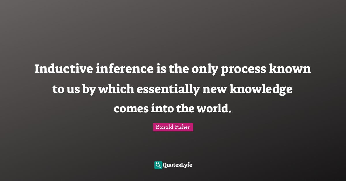 Inductive inference is the only process known to us by which essentially new knowledge comes into the world.