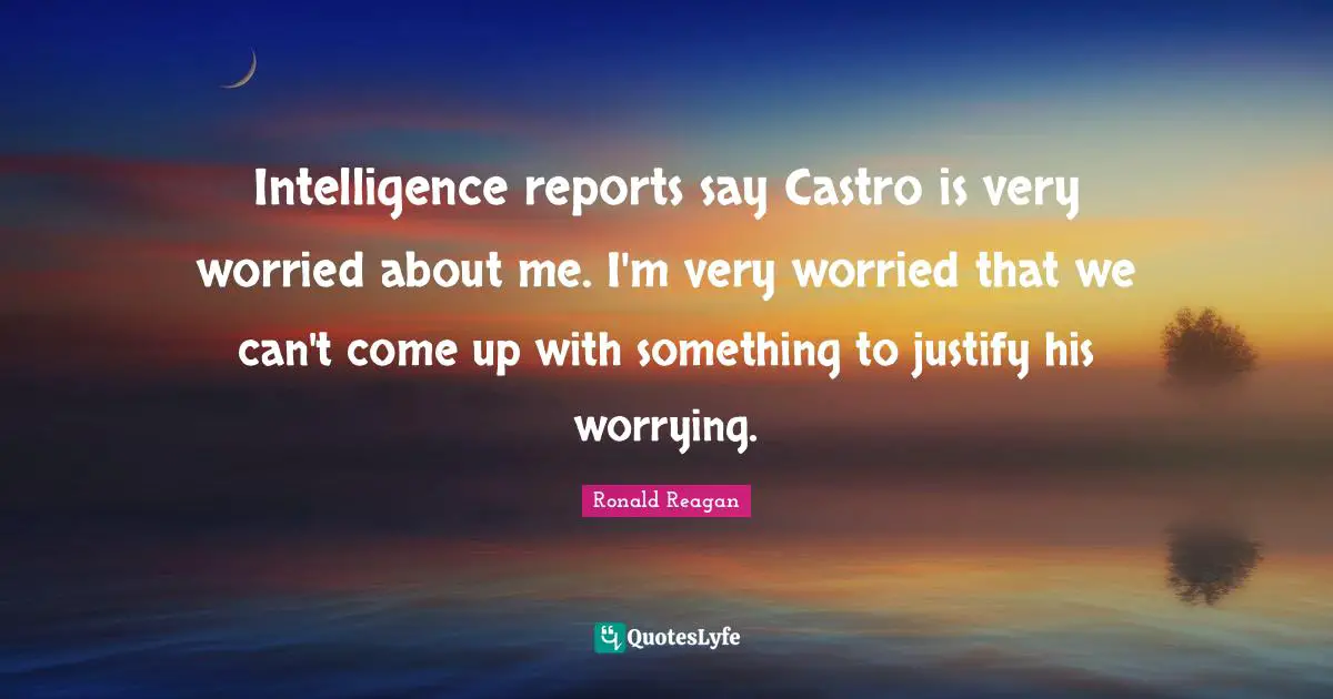 Reports Quotes: "Intelligence reports say Castro is very worried about me. I'm very worried that we can't come up with something to justify his worrying."