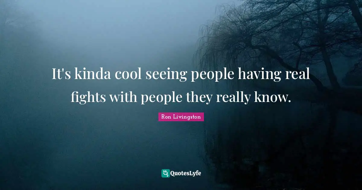 It's kinda cool seeing people having real fights with people they really know.