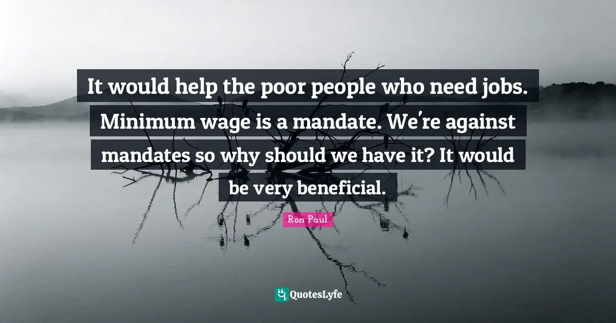 It would help the poor people who need jobs. Minimum wage is a mandate. We're against mandates so why should we have it? It would be very beneficial.