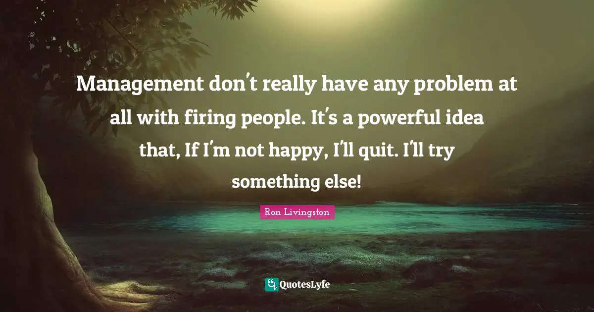 Management don't really have any problem at all with firing people. It's a powerful idea that, If I'm not happy, I'll quit. I'll try something else!