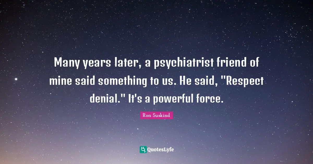 Many years later, a psychiatrist friend of mine said something to us. He said, "Respect denial." It's a powerful force.