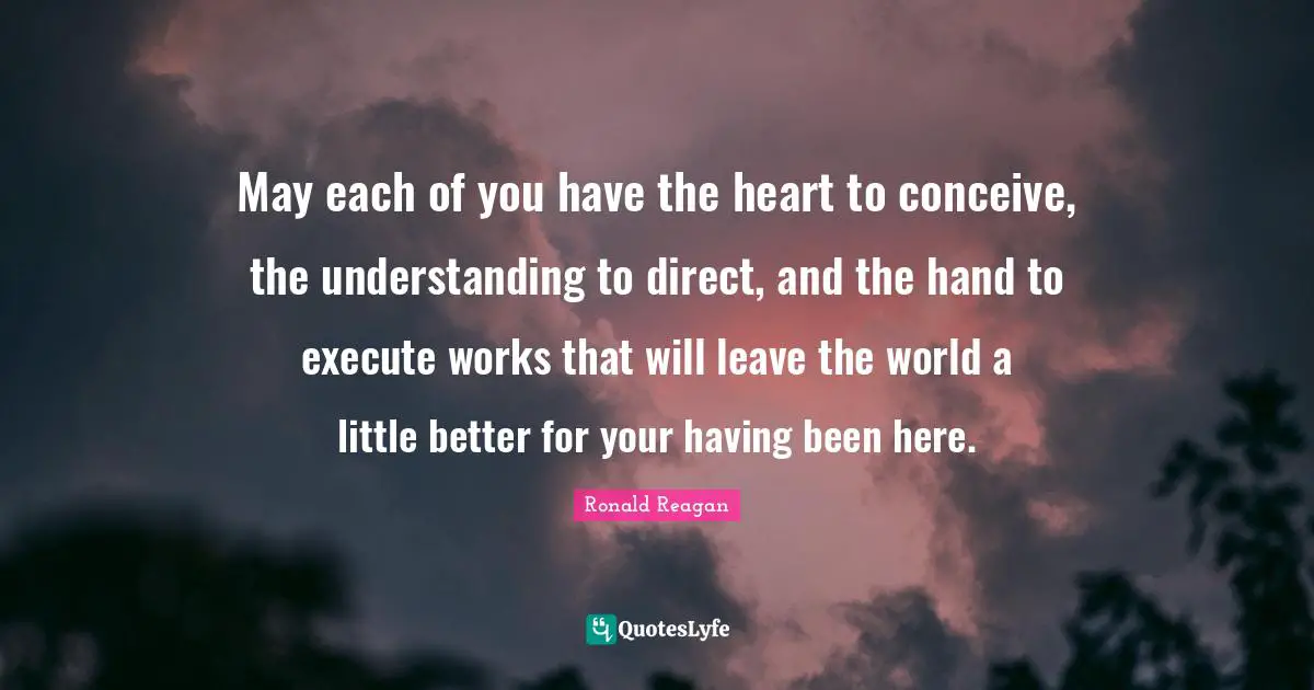 May each of you have the heart to conceive, the understanding to direct, and the hand to execute works that will leave the world a little better for your having been here.