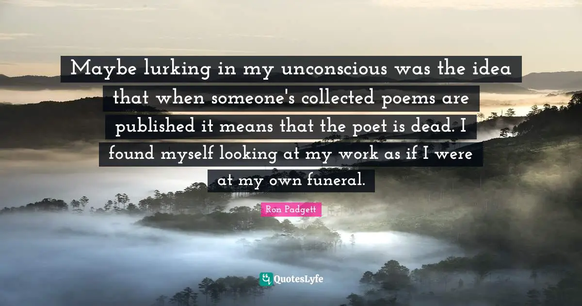 Maybe lurking in my unconscious was the idea that when someone's collected poems are published it means that the poet is dead. I found myself looking at my work as if I were at my own funeral.
