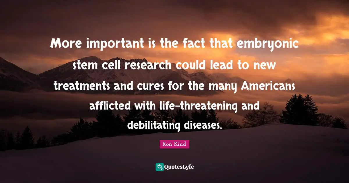 Stem Quotes: "More important is the fact that embryonic stem cell research could lead to new treatments and cures for the many Americans afflicted with life-threatening and debilitating diseases."
