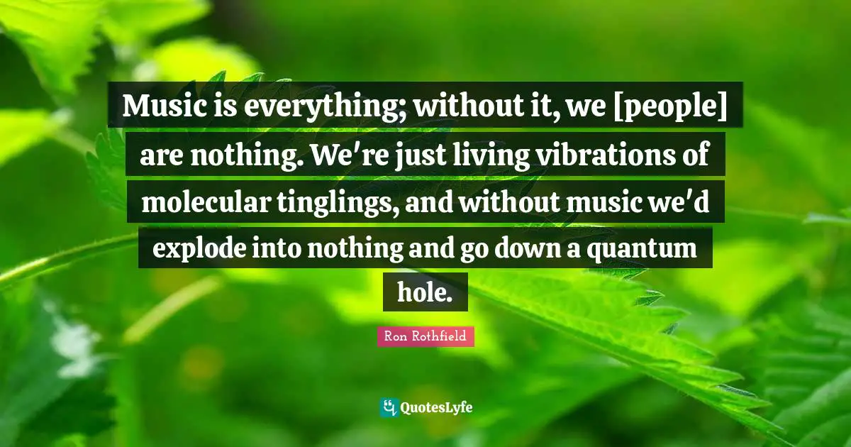 Music is everything; without it, we [people] are nothing. We're just living vibrations of molecular tinglings, and without music we'd explode into nothing and go down a quantum hole.