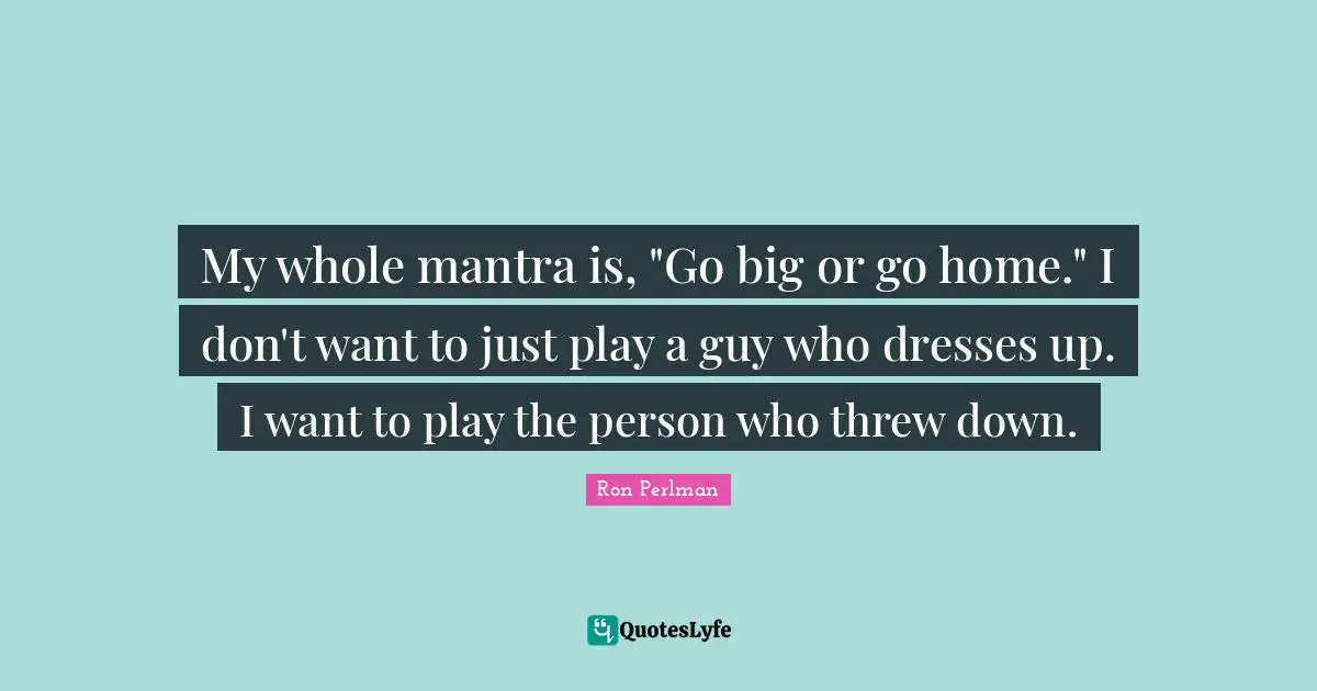My whole mantra is, "Go big or go home." I don't want to just play a guy who dresses up. I want to play the person who threw down.