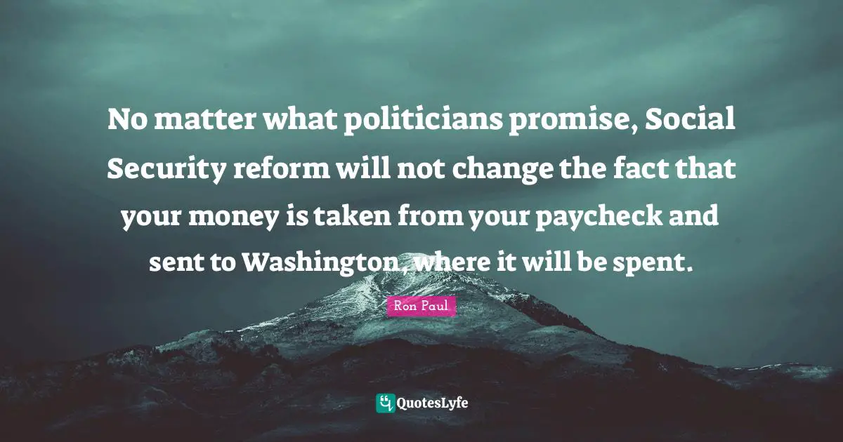 No matter what politicians promise, Social Security reform will not change the fact that your money is taken from your paycheck and sent to Washington, where it will be spent.