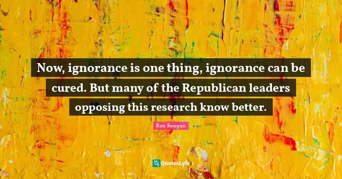 Ron Reagan Quotes: "Now, ignorance is one thing, ignorance can be cured. But many of the Republican leaders opposing this research know better."