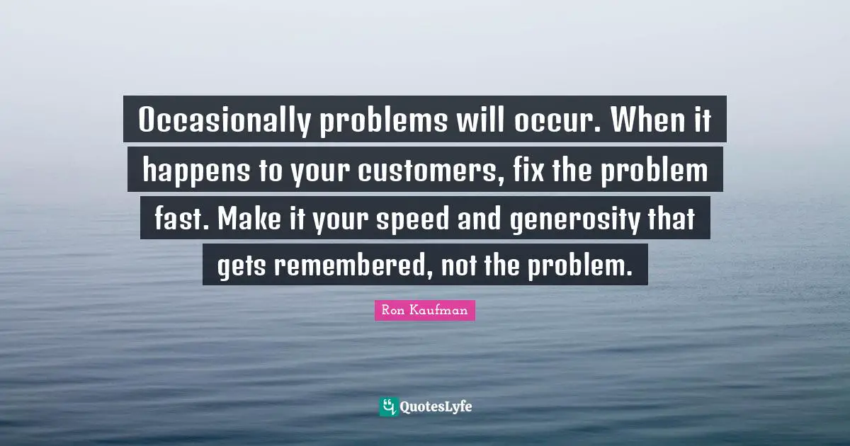Occasionally problems will occur. When it happens to your customers, fix the problem fast. Make it your speed and generosity that gets remembered, not the problem.