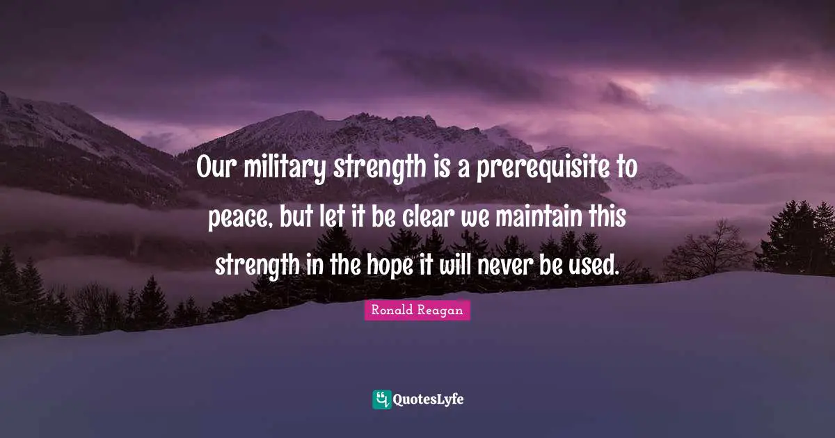 Our military strength is a prerequisite to peace, but let it be clear we maintain this strength in the hope it will never be used.