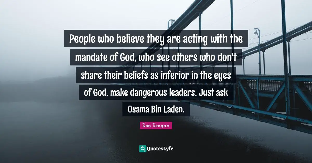 Ron Reagan Quotes: "People who believe they are acting with the mandate of God, who see others who don't share their beliefs as inferior in the eyes of God, make dangerous leaders. Just ask Osama Bin Laden."