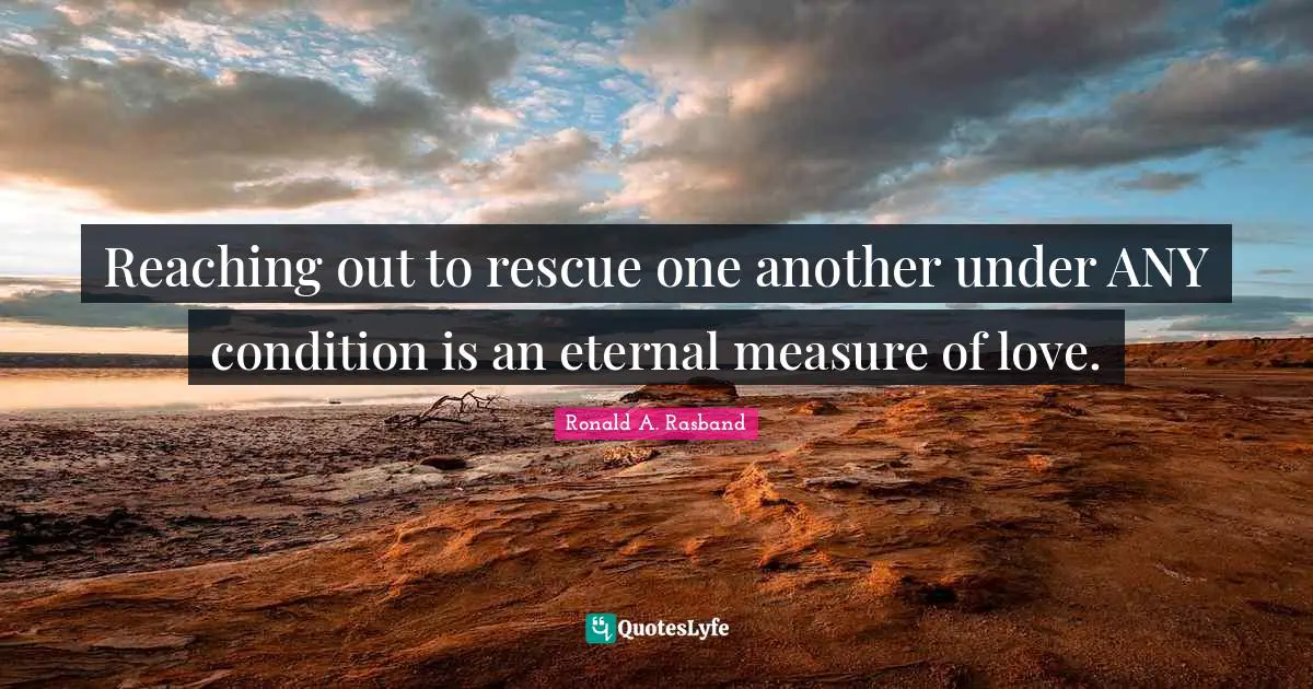 Reaching out to rescue one another under ANY condition is an eternal measure of love.