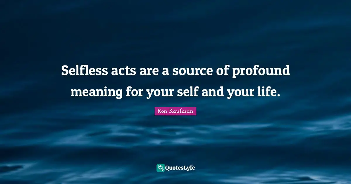 Selfless acts are a source of profound meaning for your self and your life.