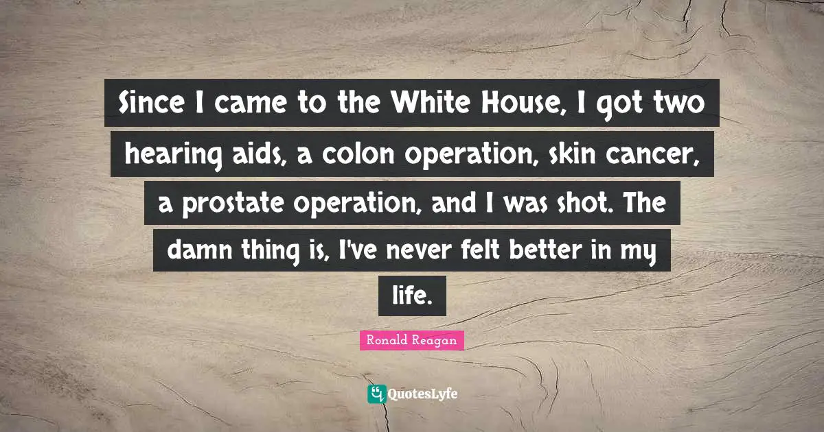 Since I came to the White House, I got two hearing aids, a colon operation, skin cancer, a prostate operation, and I was shot. The damn thing is, I've never felt better in my life.