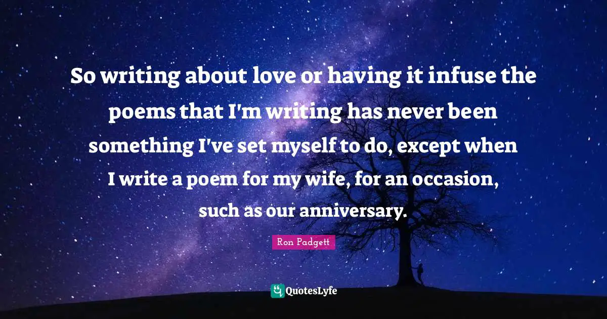 So writing about love or having it infuse the poems that I'm writing has never been something I've set myself to do, except when I write a poem for my wife, for an occasion, such as our anniversary.
