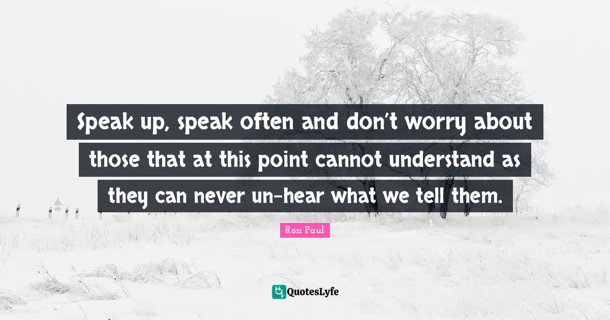 Ron Paul Quotes: "Speak up, speak often and don’t worry about those that at this point cannot understand as they can never un-hear what we tell them."