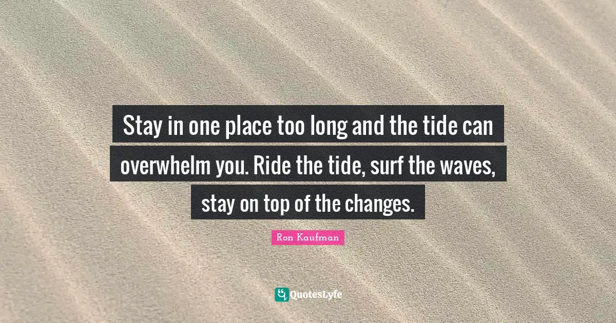 Stay in one place too long and the tide can overwhelm you. Ride the tide, surf the waves, stay on top of the changes.