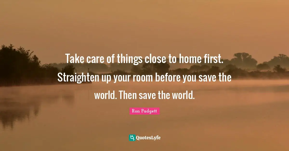 Save Quotes: "Take care of things close to home first. Straighten up your room before you save the world. Then save the world."