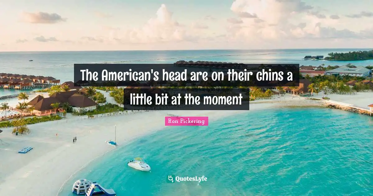 The American's head are on their chins a little bit at the moment