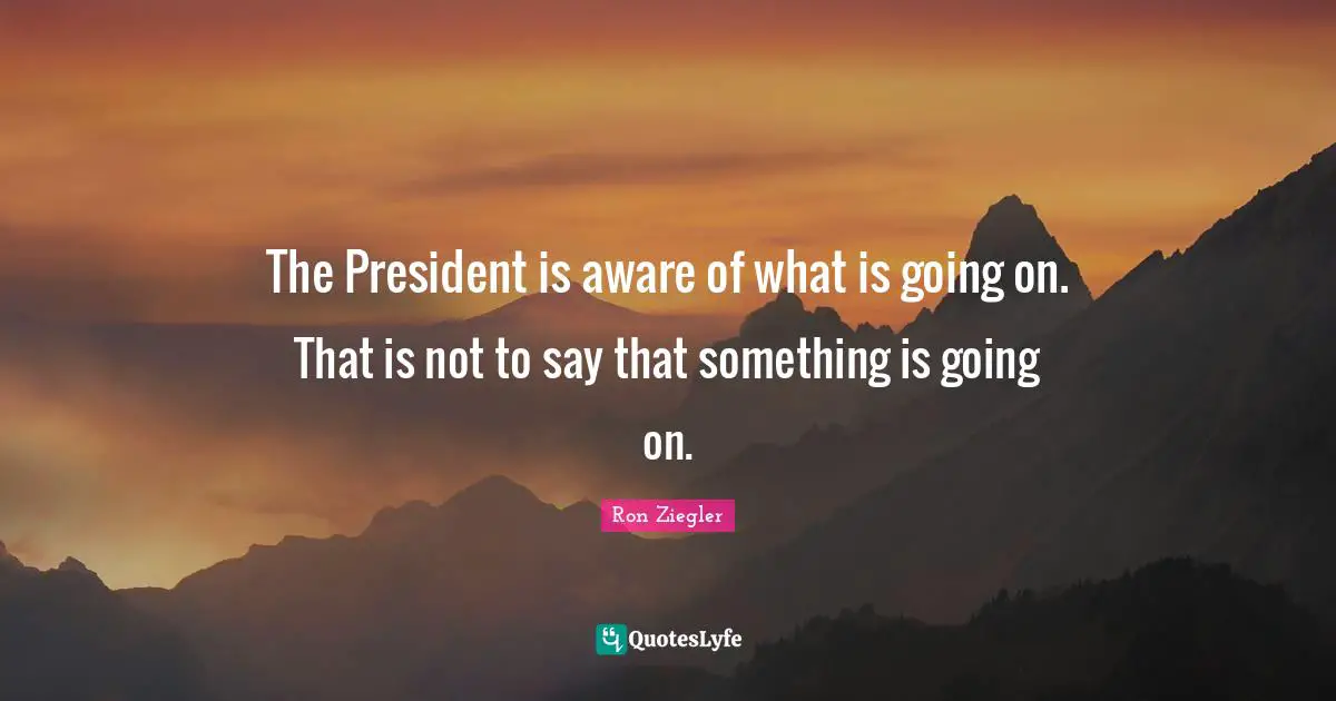 The President is aware of what is going on. That is not to say that something is going on.