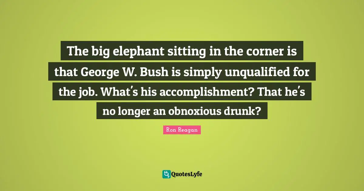 Ron Reagan Quotes: "The big elephant sitting in the corner is that George W. Bush is simply unqualified for the job. What's his accomplishment? That he's no longer an obnoxious drunk?"