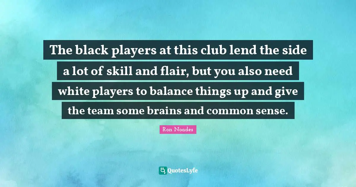 The black players at this club lend the side a lot of skill and flair, but you also need white players to balance things up and give the team some brains and common sense.