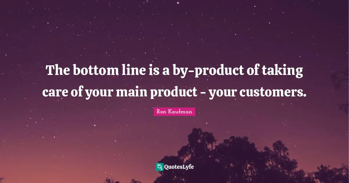 The bottom line is a by-product of taking care of your main product - your customers.