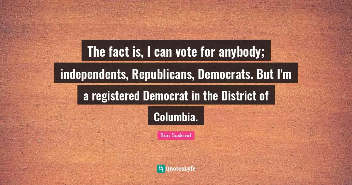 The fact is, I can vote for anybody; independents, Republicans, Democrats. But I'm a registered Democrat in the District of Columbia.