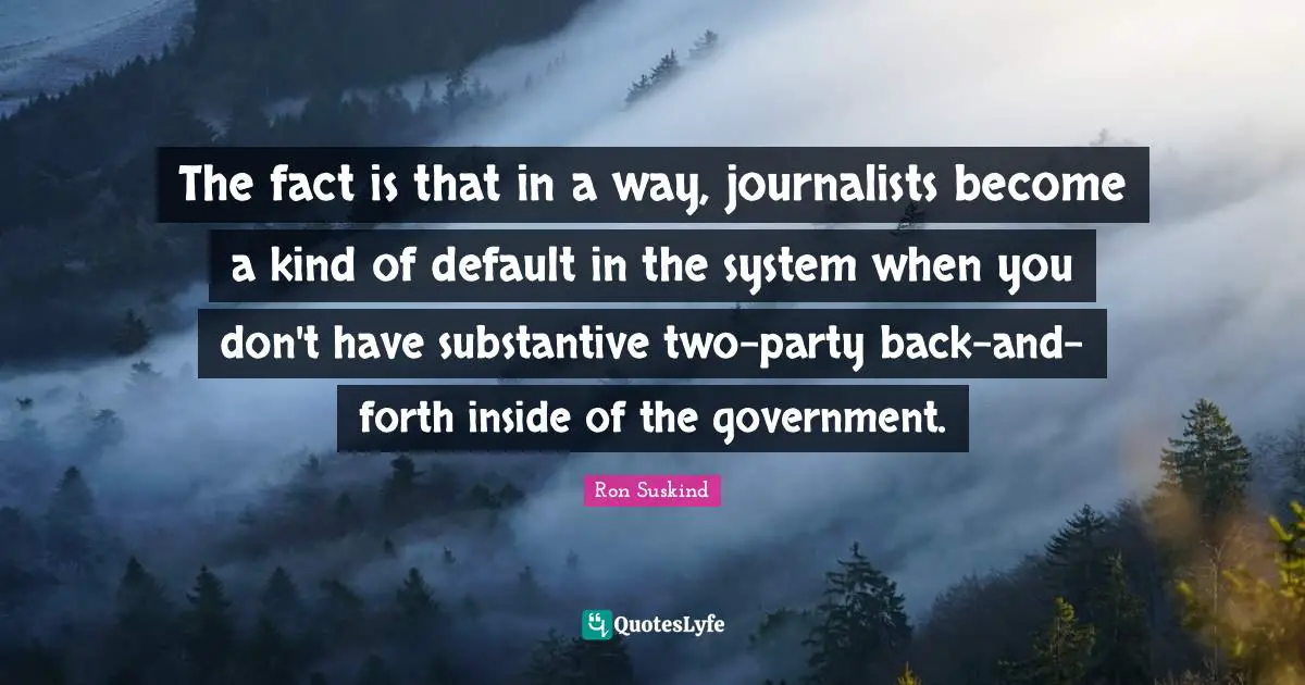The fact is that in a way, journalists become a kind of default in the system when you don't have substantive two-party back-and-forth inside of the government.