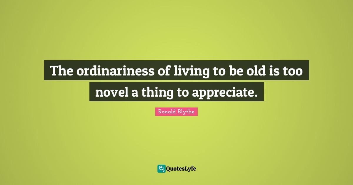 The ordinariness of living to be old is too novel a thing to appreciate.