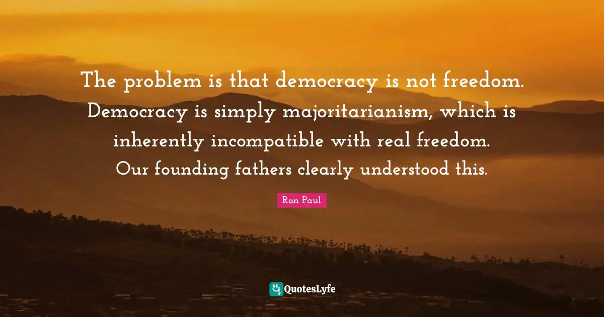 Founding Quotes: "The problem is that democracy is not freedom. Democracy is simply majoritarianism, which is inherently incompatible with real freedom. Our founding fathers clearly understood this."