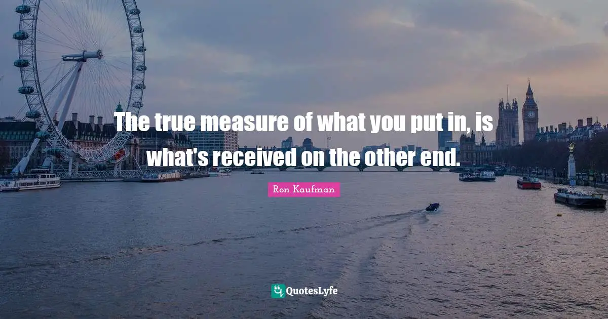 The true measure of what you put in, is what's received on the other end.