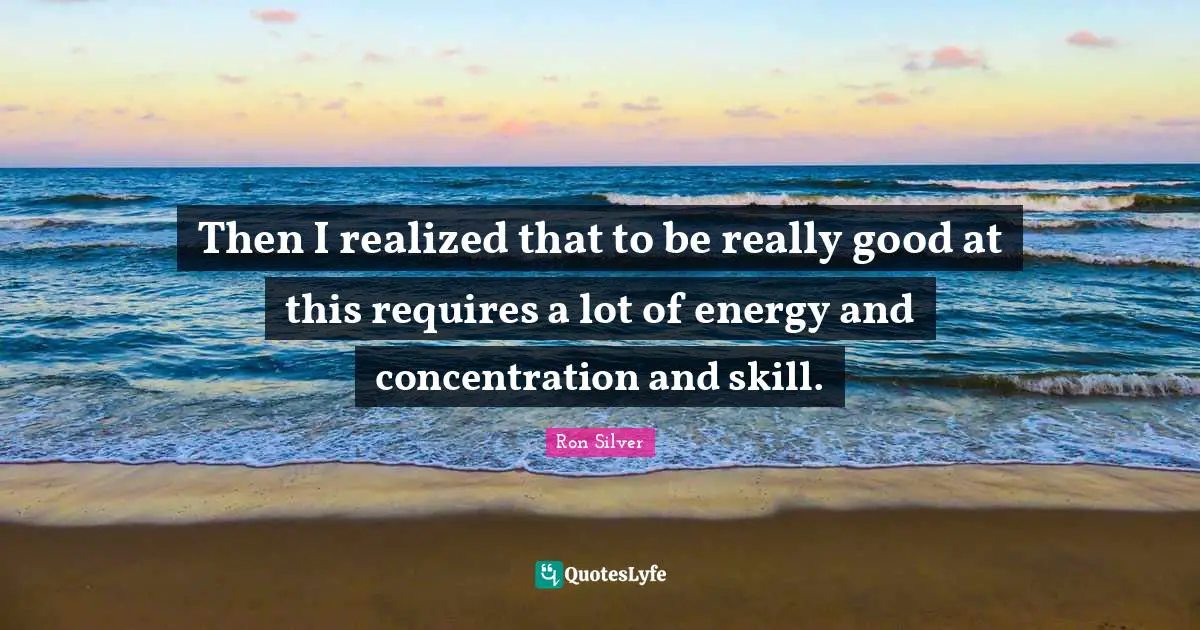 Then I realized that to be really good at this requires a lot of energy and concentration and skill.