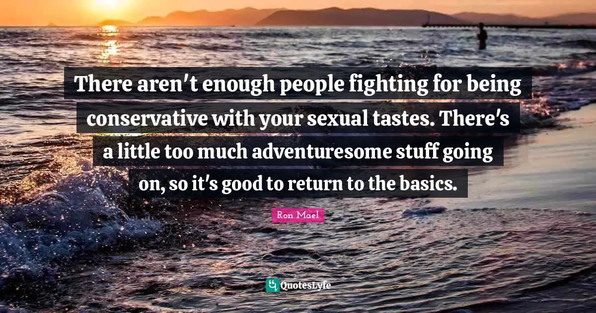 There aren't enough people fighting for being conservative with your sexual tastes. There's a little too much adventuresome stuff going on, so it's good to return to the basics.
