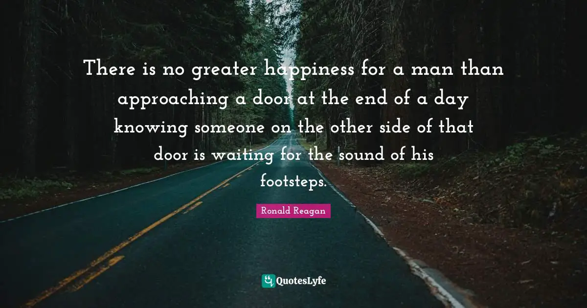 Ronald Reagan Quotes: There is no greater happiness for a man than approaching a door at the end of a day knowing someone on the other side of that door is waiting for the sound of his footsteps.